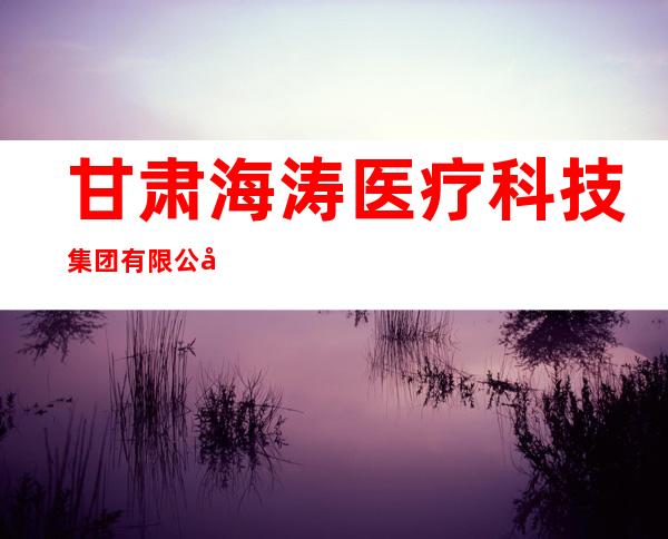 甘肃海涛医疗科技集团有限公司
